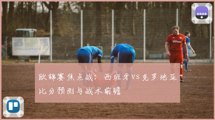 欧锦赛焦点战：西班牙vs克罗地亚比分预测与战术前瞻