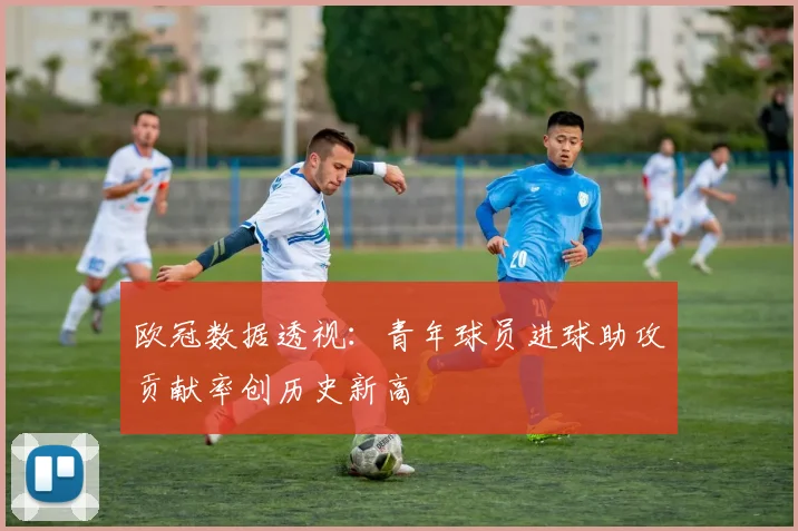 欧冠数据透视：青年球员进球助攻贡献率创历史新高