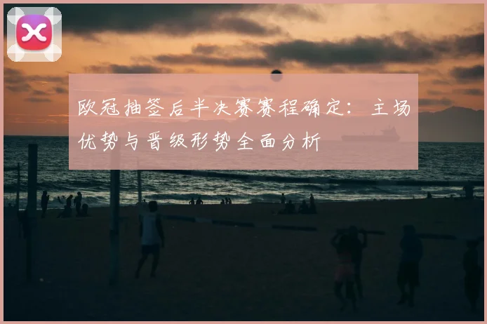 欧冠抽签后半决赛赛程确定：主场优势与晋级形势全面分析