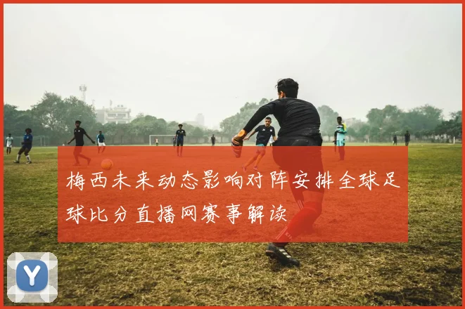 梅西未来动态影响对阵安排全球足球比分直播网赛事解读
