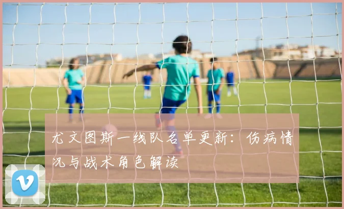尤文图斯一线队名单更新：伤病情况与战术角色解读