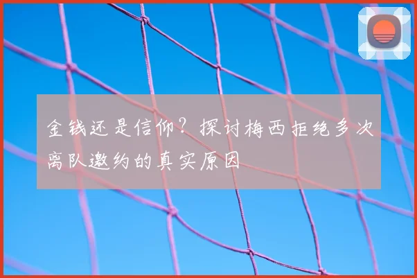 金钱还是信仰？探讨梅西拒绝多次离队邀约的真实原因