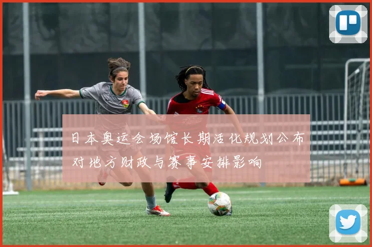 日本奥运会场馆长期活化规划公布 对地方财政与赛事安排影响